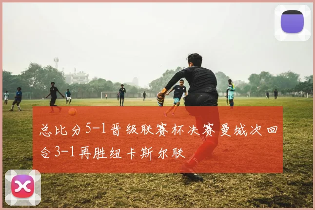 总比分5-1晋级联赛杯决赛曼城次回合3-1再胜纽卡斯尔联