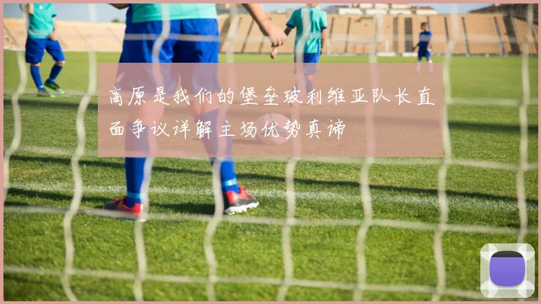 高原是我们的堡垒玻利维亚队长直面争议详解主场优势真谛